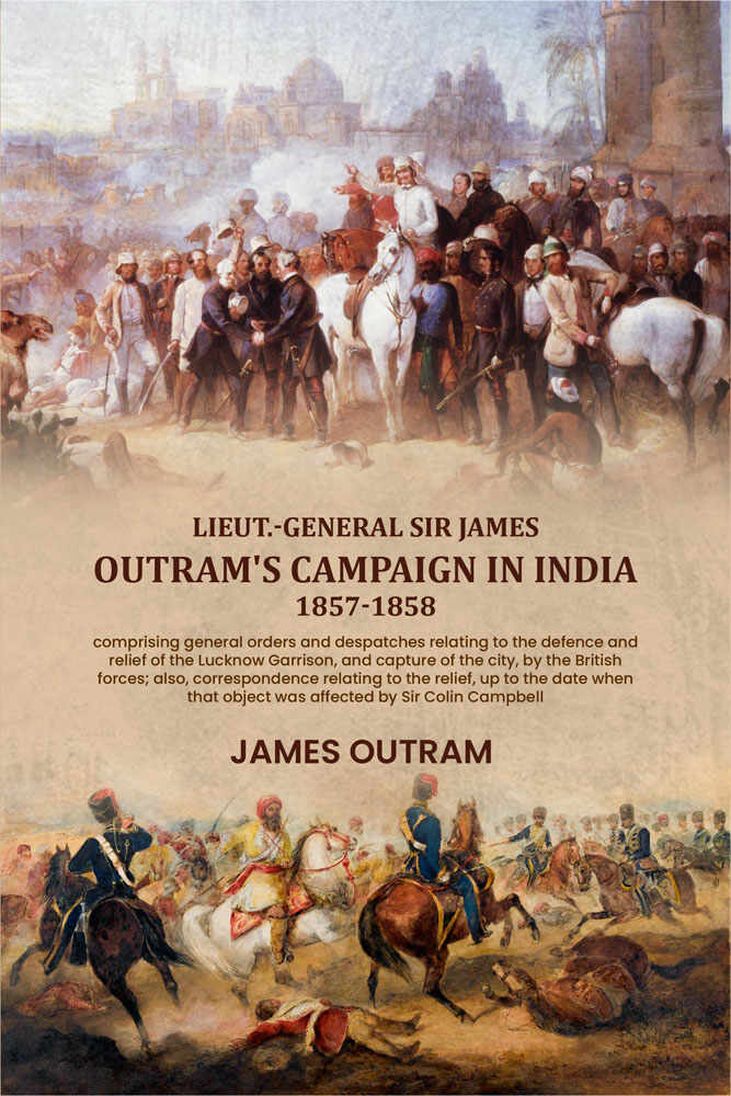 Lieut.-General Sir James Outram's campaign in India, 1857-1858: comprising general orders and despatches relating to the defence and relief of the Lucknow Garrison, and capture of the city, by the British forces; also, correspondence relating to the relie