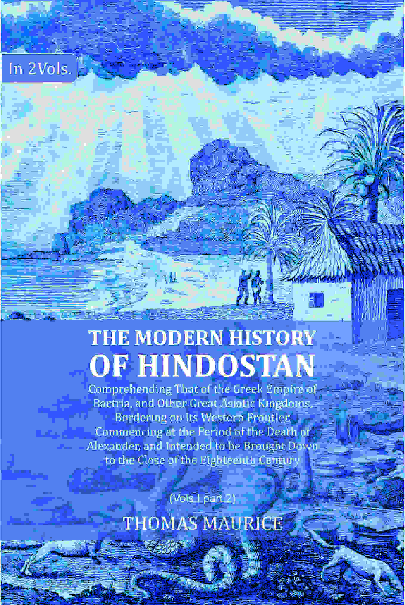 The Modern History of Hindostan: Comprehending That of the Greek Empire of Bactria, and Other Great Asiatic Kingdoms, Bordering on its Western Frontier. Commencing at the Period of the Death of Alexander, and Intended to be Brought Down to the Close of th